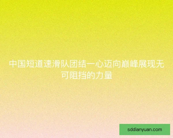 中国短道速滑队团结一心迈向巅峰展现无可阻挡的力量