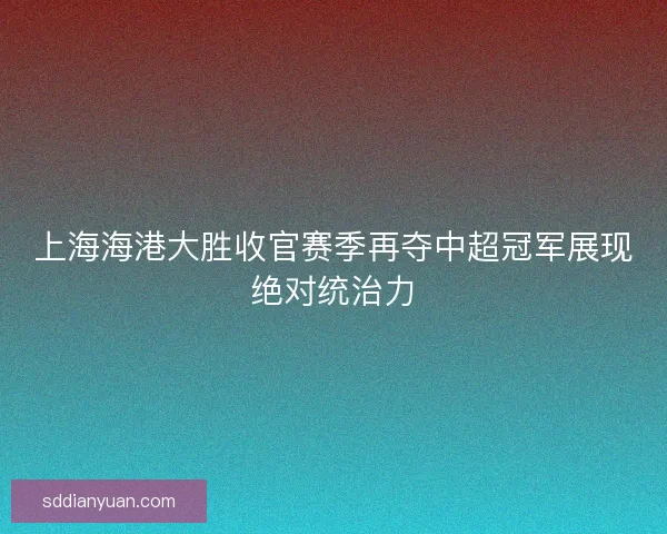 上海海港大胜收官赛季再夺中超冠军展现绝对统治力