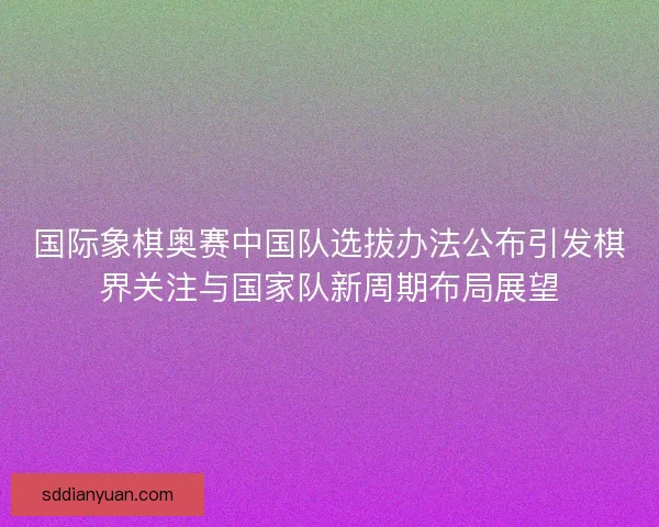 国际象棋奥赛中国队选拔办法公布引发棋界关注与国家队新周期布局展望